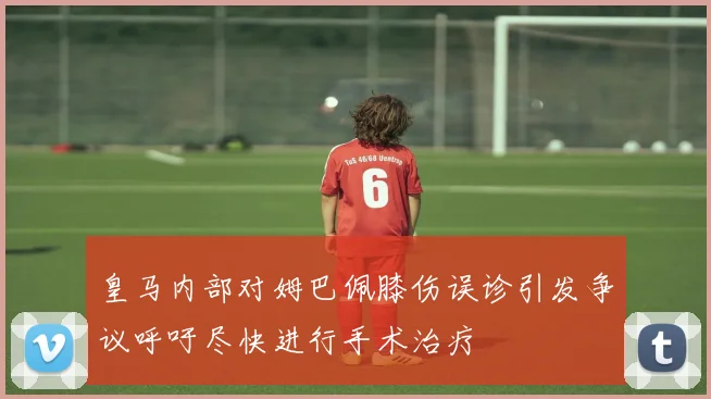 皇马内部对姆巴佩膝伤误诊引发争议呼吁尽快进行手术治疗