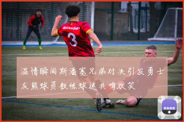 温情瞬间斯潘塞兄弟对决引发勇士灰熊球员教练球迷共鸣欢笑
