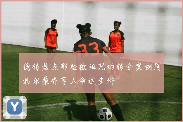 德转盘点那些被诅咒的转会案例阿扎尔桑乔等人命运多舛