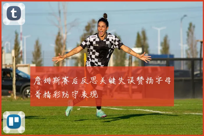 詹姆斯赛后反思关键失误赞扬字母哥精彩防守表现