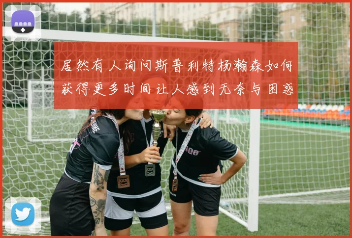 居然有人询问斯普利特杨瀚森如何获得更多时间让人感到无奈与困惑