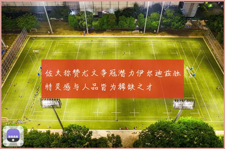 佐夫称赞尤文争冠潜力伊尔迪兹独特灵感与人品皆为稀缺之才