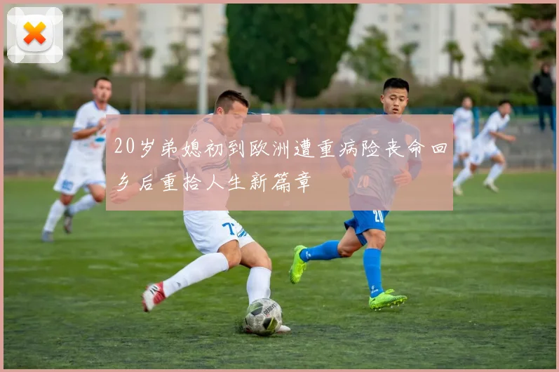 20岁弟媳初到欧洲遭重病险丧命回乡后重拾人生新篇章