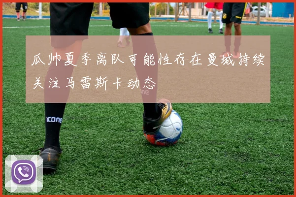 瓜帅夏季离队可能性存在曼城持续关注马雷斯卡动态