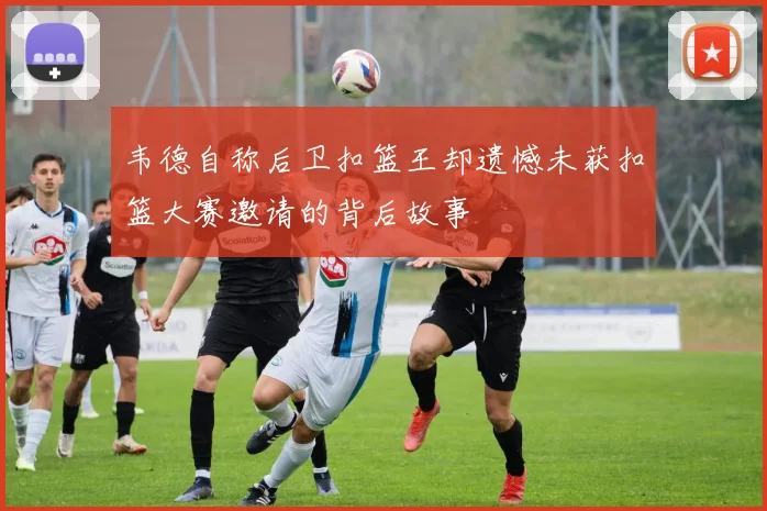 韦德自称后卫扣篮王却遗憾未获扣篮大赛邀请的背后故事