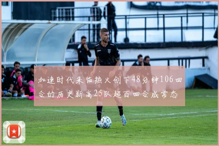 加速时代来临热火创下48分钟106回合的历史新高25队超百回合成常态