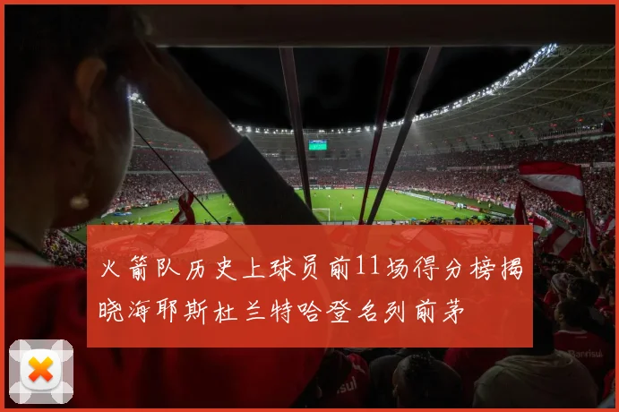 火箭队历史上球员前11场得分榜揭晓海耶斯杜兰特哈登名列前茅