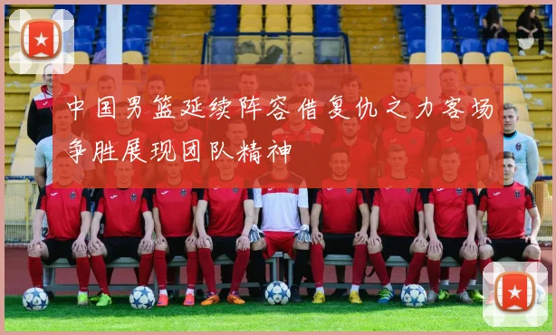 中国男篮延续阵容借复仇之力客场争胜展现团队精神