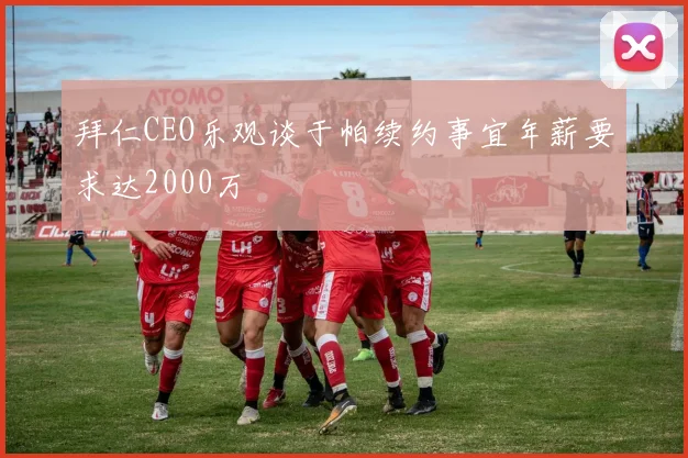 拜仁CEO乐观谈于帕续约事宜年薪要求达2000万
