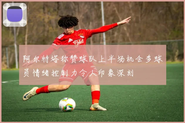 阿尔特塔称赞球队上半场机会多球员情绪控制力令人印象深刻