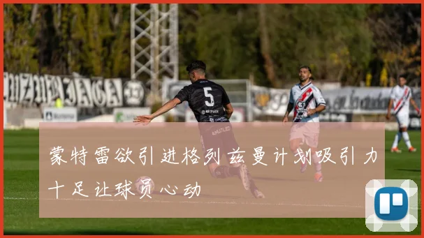 蒙特雷欲引进格列兹曼计划吸引力十足让球员心动