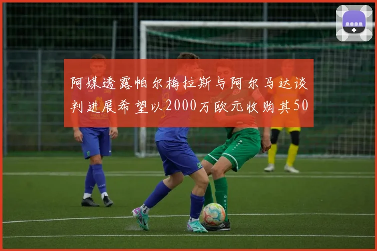 阿媒透露帕尔梅拉斯与阿尔马达谈判进展希望以2000万欧元收购其50所有权