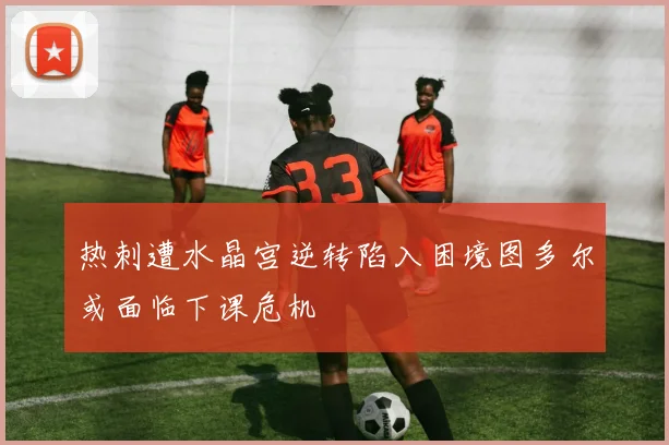 热刺遭水晶宫逆转陷入困境图多尔或面临下课危机