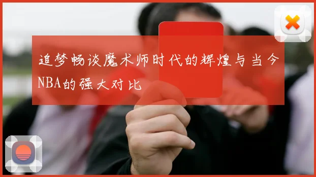 追梦畅谈魔术师时代的辉煌与当今NBA的强大对比