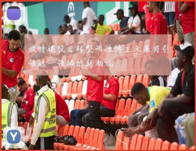 波特退役后转型两性博主未来将引领这一领域的新潮流