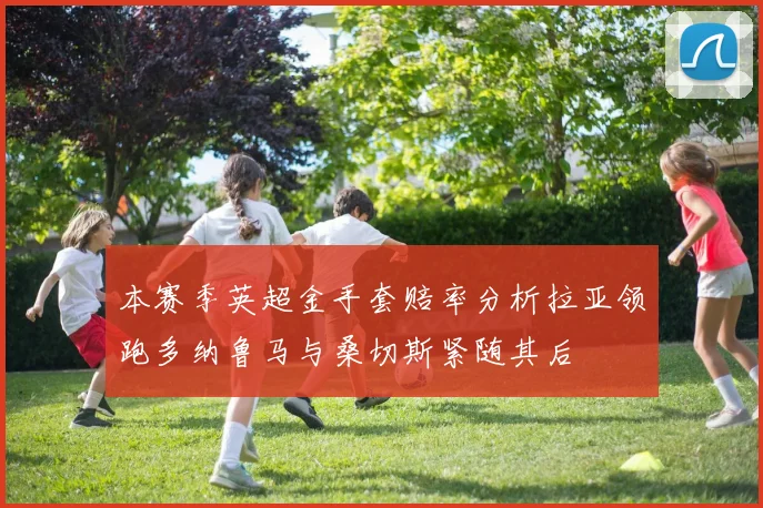 本赛季英超金手套赔率分析拉亚领跑多纳鲁马与桑切斯紧随其后