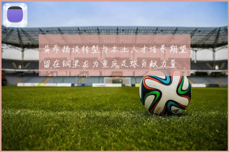 黄希扬谈转型与本土人才培养期望留在铜梁龙为重庆足球贡献力量