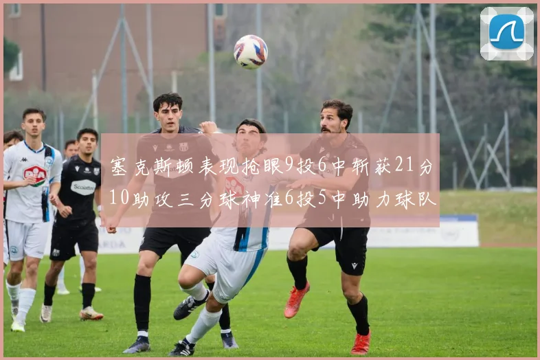 塞克斯顿表现抢眼9投6中斩获21分10助攻三分球神准6投5中助力球队胜利