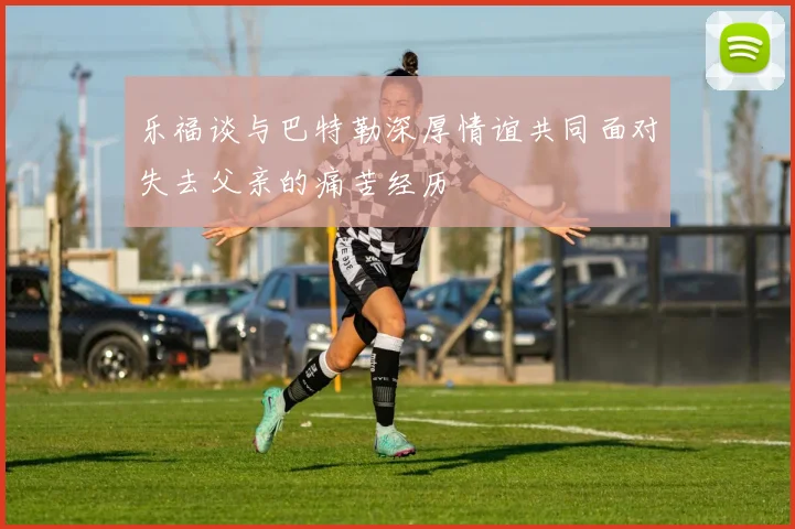 乐福谈与巴特勒深厚情谊共同面对失去父亲的痛苦经历