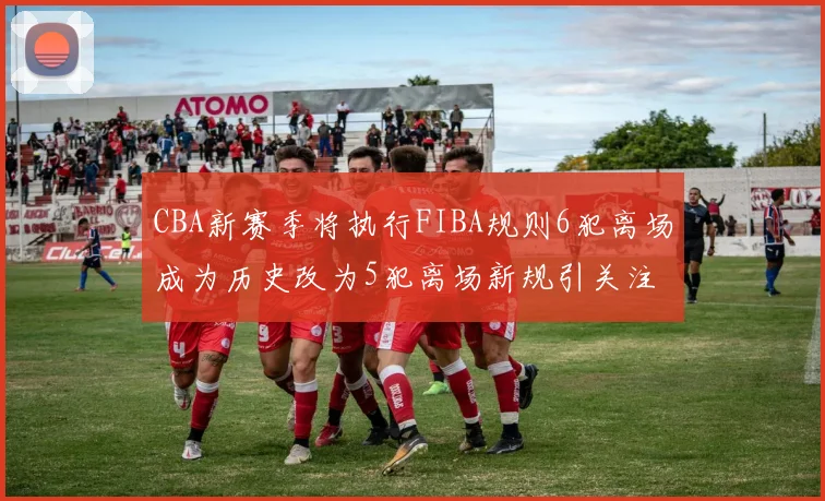 CBA新赛季将执行FIBA规则6犯离场成为历史改为5犯离场新规引关注