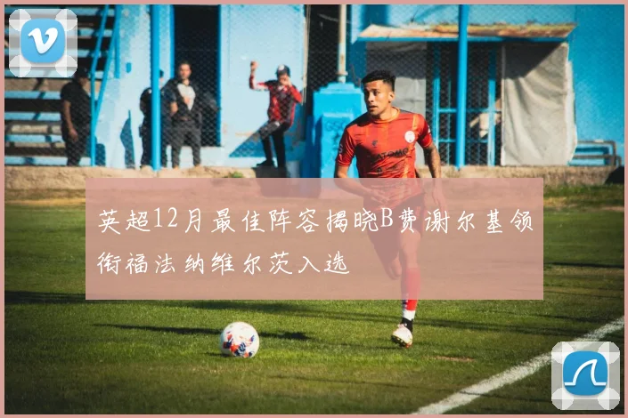 英超12月最佳阵容揭晓B费谢尔基领衔福法纳维尔茨入选
