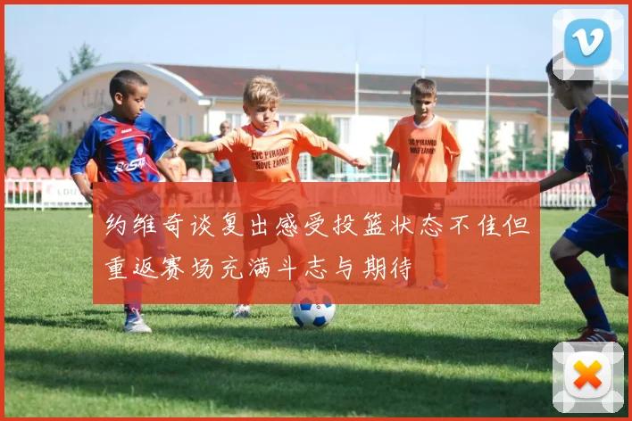 约维奇谈复出感受投篮状态不佳但重返赛场充满斗志与期待