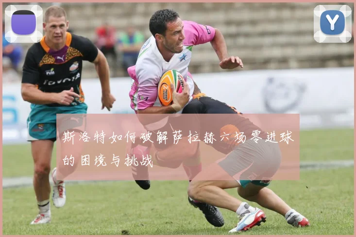 斯洛特如何破解萨拉赫六场零进球的困境与挑战