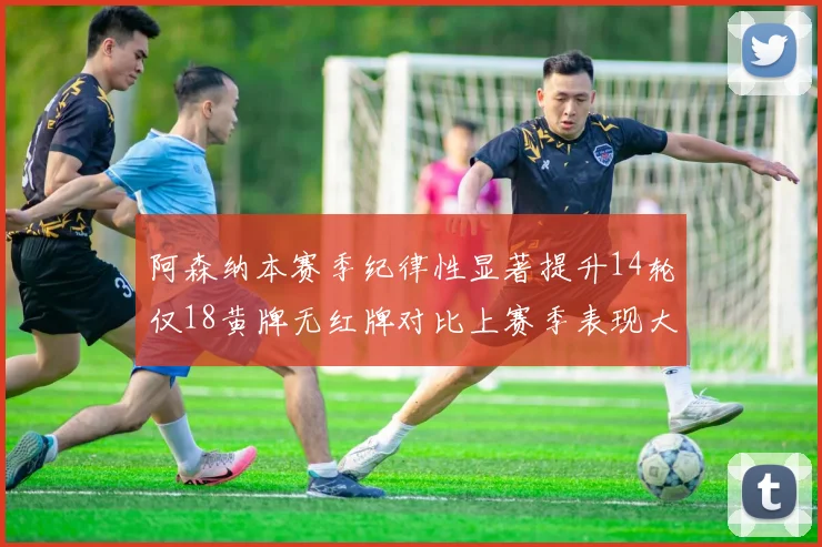 阿森纳本赛季纪律性显著提升14轮仅18黄牌无红牌对比上赛季表现大幅改善
