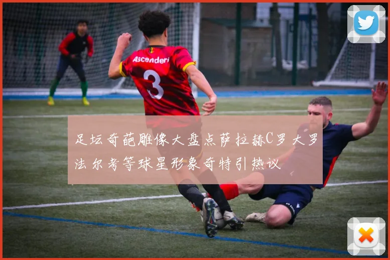 足坛奇葩雕像大盘点萨拉赫C罗大罗法尔考等球星形象奇特引热议