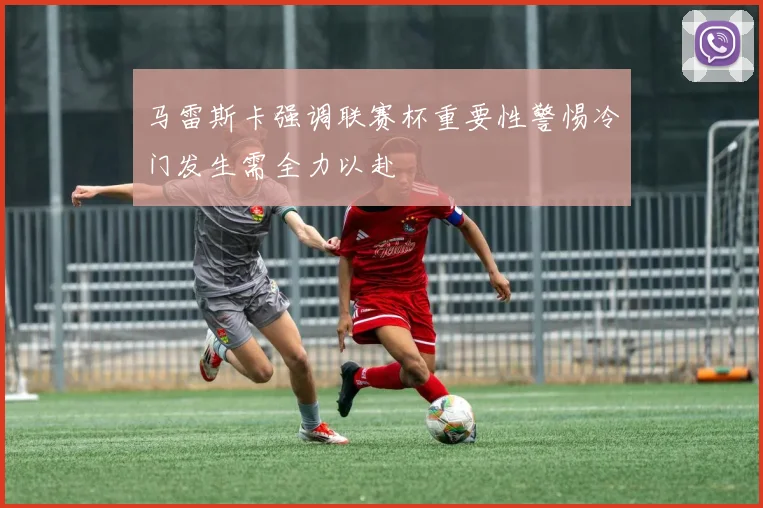 马雷斯卡强调联赛杯重要性警惕冷门发生需全力以赴