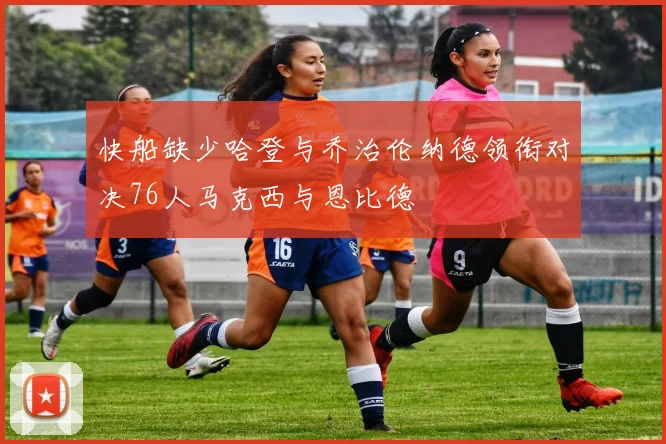 快船缺少哈登与乔治伦纳德领衔对决76人马克西与恩比德