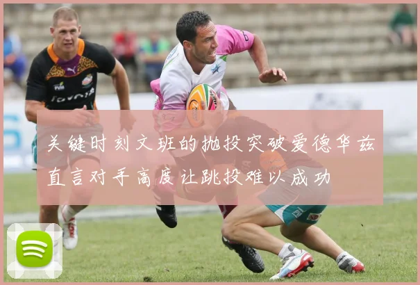 关键时刻文班的抛投突破爱德华兹直言对手高度让跳投难以成功
