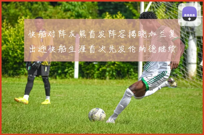 快船对阵灰熊首发阵容揭晓加兰复出迎快船生涯首次先发伦纳德继续出战