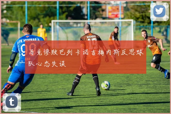 马竞惨败巴列卡诺吉梅内斯反思球队心态失误
