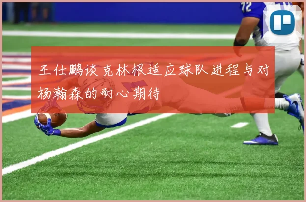 王仕鹏谈克林根适应球队进程与对杨瀚森的耐心期待