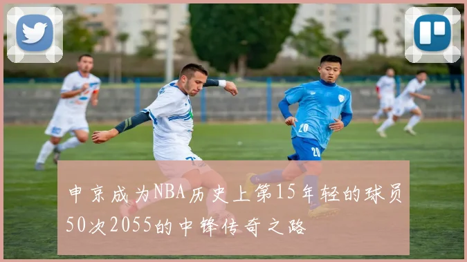 申京成为NBA历史上第15年轻的球员50次2055的中锋传奇之路