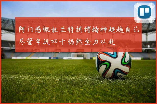 阿门感慨杜兰特拼搏精神超越自己尽管年近四十仍然全力以赴