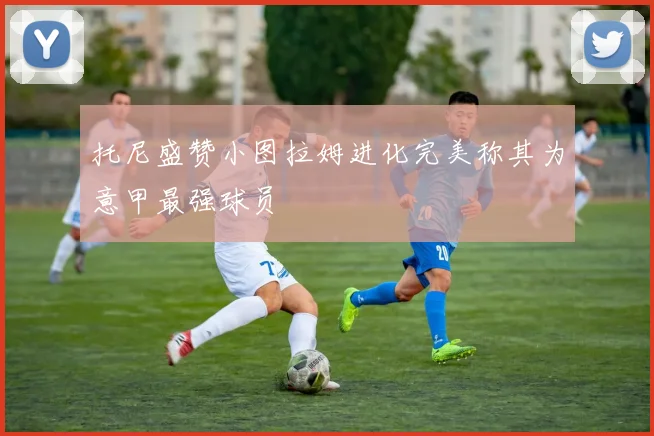托尼盛赞小图拉姆进化完美称其为意甲最强球员