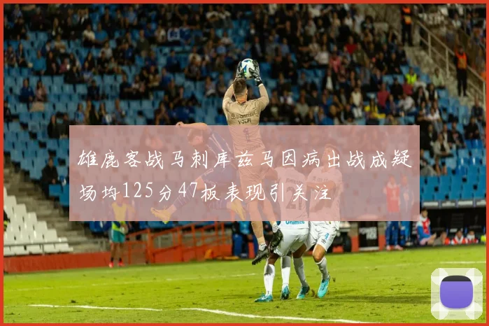 雄鹿客战马刺库兹马因病出战成疑场均125分47板表现引关注