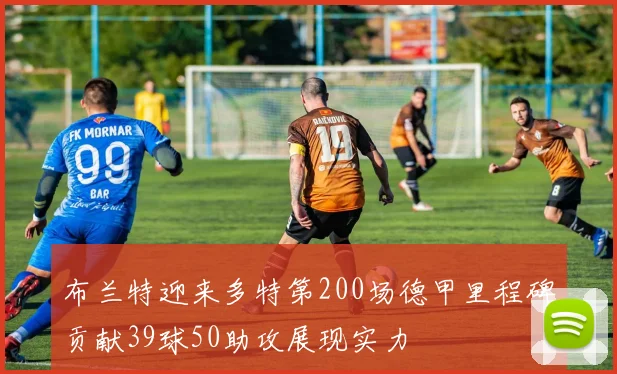 布兰特迎来多特第200场德甲里程碑贡献39球50助攻展现实力