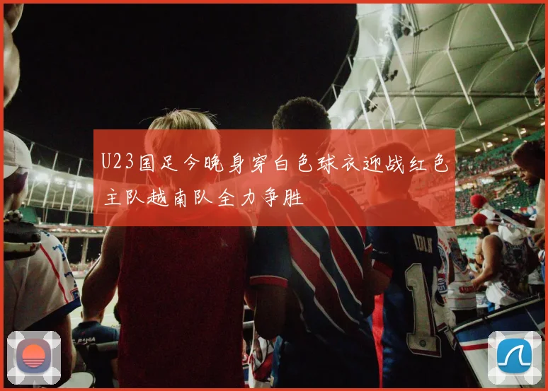 U23国足今晚身穿白色球衣迎战红色主队越南队全力争胜