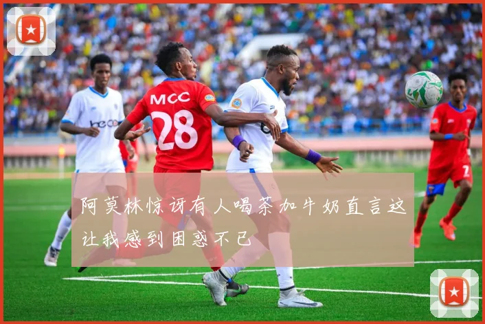 阿莫林惊讶有人喝茶加牛奶直言这让我感到困惑不已