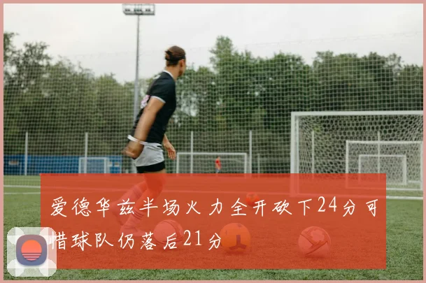 爱德华兹半场火力全开砍下24分可惜球队仍落后21分