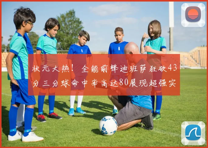 状元大热！全能前锋迪班萨狂砍43分三分球命中率高达80展现超强实力